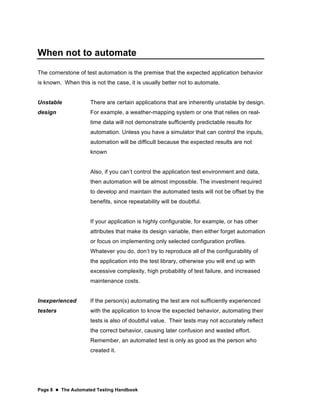Page 8  The Automated Testing Handbook
When not to automate
The cornerstone of test automation is the premise that the expected application behavior
is known. When this is not the case, it is usually better not to automate.
Unstable
design
There are certain applications that are inherently unstable by design.
For example, a weather-mapping system or one that relies on real-
time data will not demonstrate sufficiently predictable results for
automation. Unless you have a simulator that can control the inputs,
automation will be difficult because the expected results are not
known
Also, if you can’t control the application test environment and data,
then automation will be almost impossible. The investment required
to develop and maintain the automated tests will not be offset by the
benefits, since repeatability will be doubtful.
If your application is highly configurable, for example, or has other
attributes that make its design variable, then either forget automation
or focus on implementing only selected configuration profiles.
Whatever you do, don’t try to reproduce all of the configurability of
the application into the test library, otherwise you will end up with
excessive complexity, high probability of test failure, and increased
maintenance costs.
Inexperienced
testers
If the person(s) automating the test are not sufficiently experienced
with the application to know the expected behavior, automating their
tests is also of doubtful value. Their tests may not accurately reflect
the correct behavior, causing later confusion and wasted effort.
Remember, an automated test is only as good as the person who
created it.
 