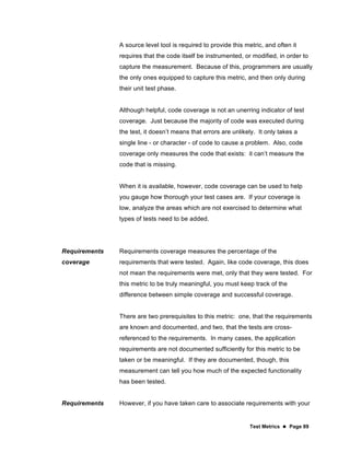 Test Metrics  Page 89
A source level tool is required to provide this metric, and often it
requires that the code itself be instrumented, or modified, in order to
capture the measurement. Because of this, programmers are usually
the only ones equipped to capture this metric, and then only during
their unit test phase.
Although helpful, code coverage is not an unerring indicator of test
coverage. Just because the majority of code was executed during
the test, it doesn’t means that errors are unlikely. It only takes a
single line - or character - of code to cause a problem. Also, code
coverage only measures the code that exists: it can’t measure the
code that is missing.
When it is available, however, code coverage can be used to help
you gauge how thorough your test cases are. If your coverage is
low, analyze the areas which are not exercised to determine what
types of tests need to be added.
Requirements
coverage
Requirements coverage measures the percentage of the
requirements that were tested. Again, like code coverage, this does
not mean the requirements were met, only that they were tested. For
this metric to be truly meaningful, you must keep track of the
difference between simple coverage and successful coverage.
There are two prerequisites to this metric: one, that the requirements
are known and documented, and two, that the tests are cross-
referenced to the requirements. In many cases, the application
requirements are not documented sufficiently for this metric to be
taken or be meaningful. If they are documented, though, this
measurement can tell you how much of the expected functionality
has been tested.
Requirements However, if you have taken care to associate requirements with your
 