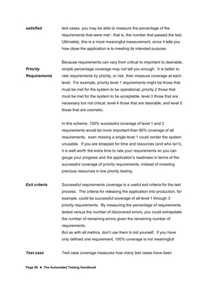 Page 90  The Automated Testing Handbook
satisfied
Priority
Requirements
test cases, you may be able to measure the percentage of the
requirements that were met - that is, the number that passed the test.
Ultimately, this is a more meaningful measurement, since it tells you
how close the application is to meeting its intended purpose.
Because requirements can vary from critical to important to desirable,
simple percentage coverage may not tell you enough. It is better to
rate requirements by priority, or risk, then measure coverage at each
level. For example, priority level 1 requirements might be those that
must be met for the system to be operational, priority 2 those that
must be met for the system to be acceptable, level 3 those that are
necessary but not critical, level 4 those that are desirable, and level 5
those that are cosmetic.
In this scheme, 100% successful coverage of level 1 and 2
requirements would be more important than 90% coverage of all
requirements; even missing a single level 1 could render the system
unusable. If you are strapped for time and resources (and who isn’t),
it is well worth the extra time to rate your requirements so you can
gauge your progress and the application’s readiness in terms of the
successful coverage of priority requirements, instead of investing
precious resources in low priority testing.
Exit criteria Successful requirements coverage is a useful exit criteria for the test
process. The criteria for releasing the application into production, for
example, could be successful coverage of all level 1 through 3
priority requirements. By measuring the percentage of requirements
tested versus the number of discovered errors, you could extrapolate
the number of remaining errors given the remaining number of
requirements.
But as with all metrics, don’t use them to kid yourself. If you have
only defined one requirement, 100% coverage is not meaningful!
Test case Test case coverage measures how many test cases have been
 