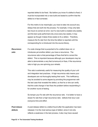 Page 92  The Automated Testing Handbook
reported defect to be fixed. But before you know if a defect is fixed, it
must be incorporated into a new build and tested to confirm that the
defect is in fact corrected.
For this metric to be meaningful, you have to take into account any
delays that are built into the process. For example, it may only take
two hours to correct an error, but if a new build is created only weekly
and the test cycle performed only once every two weeks, it may
appear as though it takes three weeks to fix a defect. Therefore,
measure the fix rate from the time the defect is reported until the
corresponding fix is introduced into the source library.
Recurrence
ratio
If a code change that is purported to fix a defect does not, or
introduces yet another defect, you have a recurrence. The
recurrence ratio is that percentage of fixes that fail to correct the
defect. This is important because although your developers may be
able to demonstrate a very fast turnaround on fixes, if the recurrence
ratio is high you are spinning your wheels.
This ratio is extremely useful for measuring the quality of your unit
and integration test practices. A high recurrence ratio means your
developers are not thoroughly testing their work. This inefficiency
may be avoided to some degree by providing the programmer with
the test case that revealed the defect, so that he or she can verify
that the code change in fact fixes the problem before resubmitting it
for another round of testing.
So temper your fix rate with the recurrence ratio. It is better to have a
slower fix rate than a high recurrence ratio: defects that recur cost
everyone time and effort.
Post-release
defects
A post-release defect is a defect found after the application has been
released. It is the most serious type of defect, since it not only
reflects a weakness in the test process, it also may have caused
 