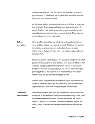 Test Metrics  Page 93
mayhem in production. For this reason, it is important to know not
just how many of these there are, but what their severity is and how
they could have been prevented.
As discussed earlier, requirements should be prioritized to determine
their criticality. Post-release defects should likewise be rated. A
priority 1 defect - one which renders the system unusable - should
naturally get more attention than a cosmetic defect. Thus, a simple
numerical count is not as meaningful.
Defect
prevention
Once a defect is identified and rated, the next question should be
when and how it could have been prevented. Note that this question
is not about assessing blame, it is about continuous process
improvement. If you don’t learn from your mistakes, you are bound
to repeat them.
Determining when a defect could have been prevented refers to what
phase of the development cycle it should have been identified in. For
example, a crippling performance problem caused by inadequate
hardware resources should probably have been revealed during the
planning phase; a missing feature or function should have been
raised during the requirements or design phases.
In some cases, the defect may arise from a known requirement but
schedule pressures during the test phase may have prevented the
appropriate test cases from being developed and executed.
Continuous
improvement
Whatever the phase, learn from the problem and institute measures
to improve it. For example, when pressure arises during a later cycle
to release the product without a thorough test phase, the known
impact of doing so in a previous cycle can be weighed against the
cost of delay. A known risk is easier to evaluate than an unknown
one.
 