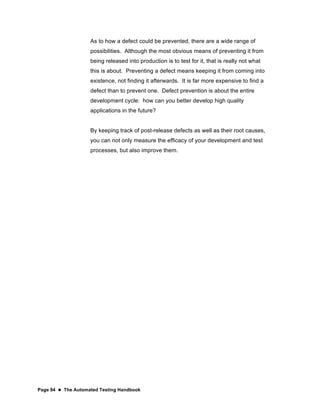 Page 94  The Automated Testing Handbook
As to how a defect could be prevented, there are a wide range of
possibilities. Although the most obvious means of preventing it from
being released into production is to test for it, that is really not what
this is about. Preventing a defect means keeping it from coming into
existence, not finding it afterwards. It is far more expensive to find a
defect than to prevent one. Defect prevention is about the entire
development cycle: how can you better develop high quality
applications in the future?
By keeping track of post-release defects as well as their root causes,
you can not only measure the efficacy of your development and test
processes, but also improve them.
 