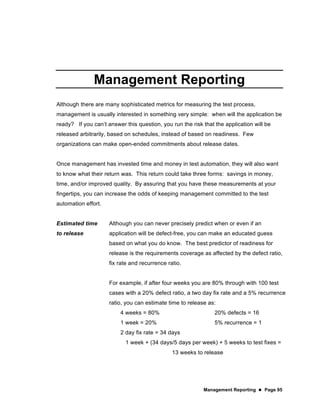 Management Reporting  Page 95
Management Reporting
Although there are many sophisticated metrics for measuring the test process,
management is usually interested in something very simple: when will the application be
ready? If you can’t answer this question, you run the risk that the application will be
released arbitrarily, based on schedules, instead of based on readiness. Few
organizations can make open-ended commitments about release dates.
Once management has invested time and money in test automation, they will also want
to know what their return was. This return could take three forms: savings in money,
time, and/or improved quality. By assuring that you have these measurements at your
fingertips, you can increase the odds of keeping management committed to the test
automation effort.
Estimated time
to release
Although you can never precisely predict when or even if an
application will be defect-free, you can make an educated guess
based on what you do know. The best predictor of readiness for
release is the requirements coverage as affected by the defect ratio,
fix rate and recurrence ratio.
For example, if after four weeks you are 80% through with 100 test
cases with a 20% defect ratio, a two day fix rate and a 5% recurrence
ratio, you can estimate time to release as:
4 weeks = 80% 20% defects = 16
1 week = 20% 5% recurrence = 1
2 day fix rate = 34 days
1 week + (34 days/5 days per week) + 5 weeks to test fixes =
13 weeks to release
 