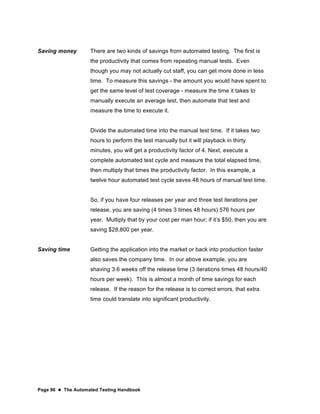 Page 96  The Automated Testing Handbook
Saving money There are two kinds of savings from automated testing. The first is
the productivity that comes from repeating manual tests. Even
though you may not actually cut staff, you can get more done in less
time. To measure this savings - the amount you would have spent to
get the same level of test coverage - measure the time it takes to
manually execute an average test, then automate that test and
measure the time to execute it.
Divide the automated time into the manual test time. If it takes two
hours to perform the test manually but it will playback in thirty
minutes, you will get a productivity factor of 4. Next, execute a
complete automated test cycle and measure the total elapsed time,
then multiply that times the productivity factor. In this example, a
twelve hour automated test cycle saves 48 hours of manual test time.
So, if you have four releases per year and three test iterations per
release, you are saving (4 times 3 times 48 hours) 576 hours per
year. Multiply that by your cost per man hour; if it’s $50, then you are
saving $28,800 per year.
Saving time Getting the application into the market or back into production faster
also saves the company time. In our above example, you are
shaving 3.6 weeks off the release time (3 iterations times 48 hours/40
hours per week). This is almost a month of time savings for each
release. If the reason for the release is to correct errors, that extra
time could translate into significant productivity.
 
