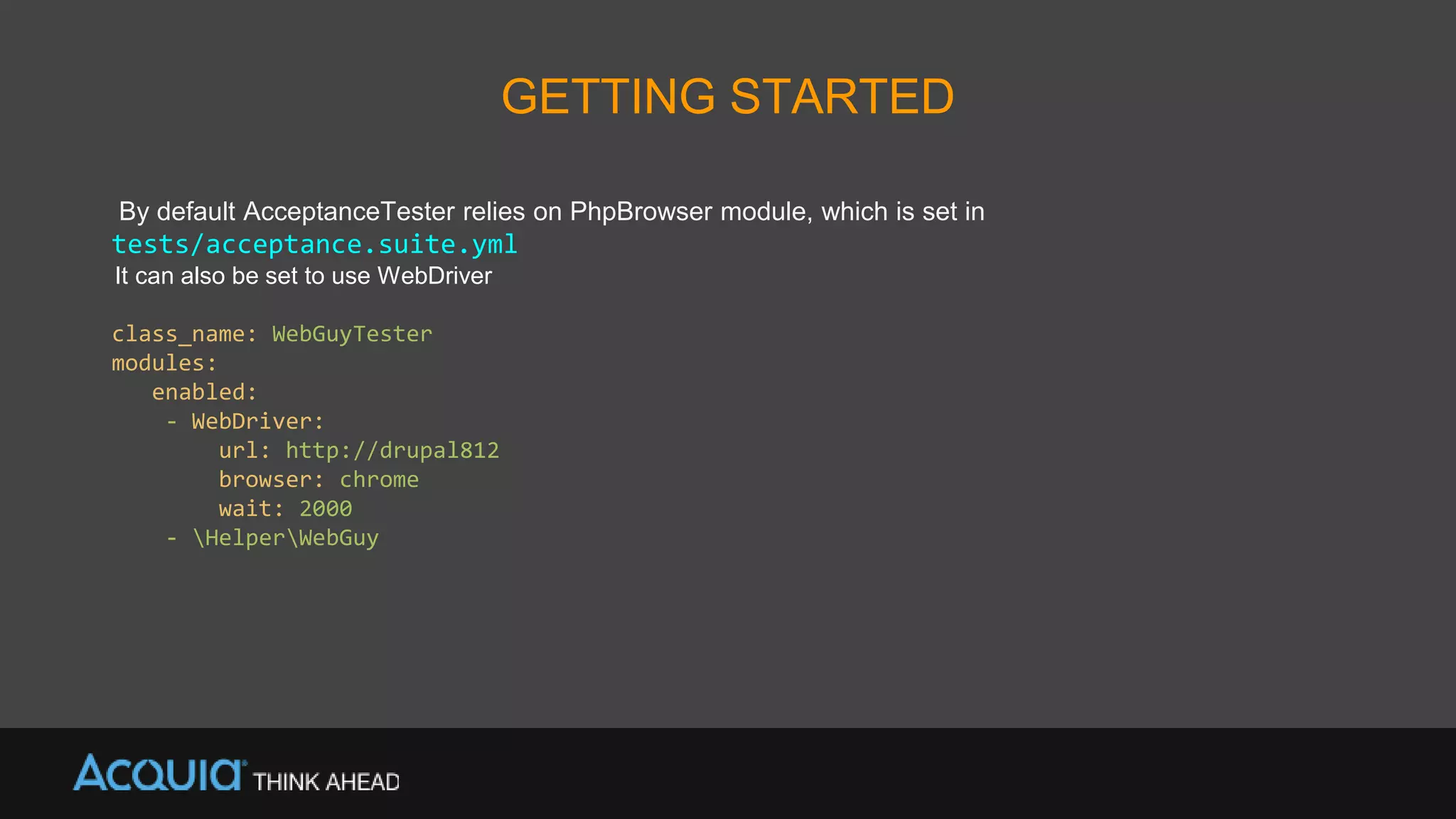 GETTING STARTED
By default AcceptanceTester relies on PhpBrowser module, which is set in
tests/acceptance.suite.yml
It can also be set to use WebDriver
class_name: WebGuyTester
modules:
enabled:
- WebDriver:
url: http://drupal812
browser: chrome
wait: 2000
- HelperWebGuy
 
