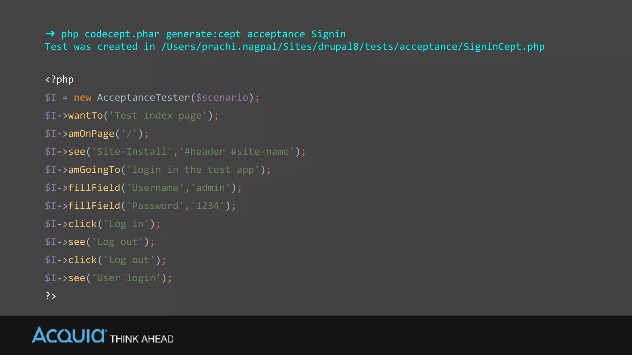 ➜ php codecept.phar generate:cept acceptance Signin
Test was created in /Users/prachi.nagpal/Sites/drupal8/tests/acceptance/SigninCept.php
<?php
$I = new AcceptanceTester($scenario);
$I->wantTo('Test index page');
$I->amOnPage('/');
$I->see('Site-Install','#header #site-name');
$I->amGoingTo('login in the test app');
$I->fillField('Username','admin');
$I->fillField('Password','1234');
$I->click('Log in');
$I->see('Log out');
$I->click('Log out');
$I->see('User login');
?>
 