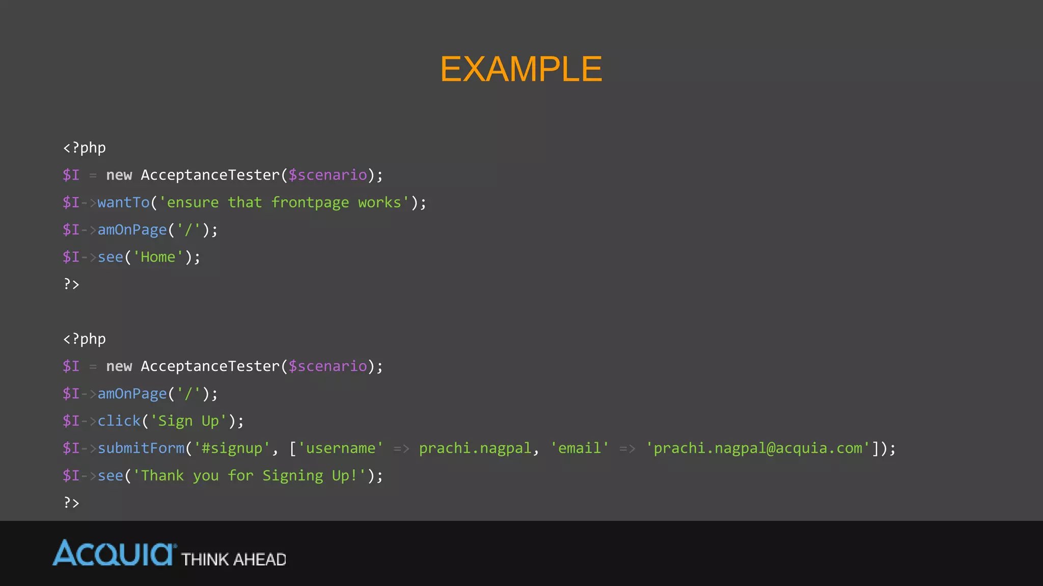 EXAMPLE
<?php
$I = new AcceptanceTester($scenario);
$I->wantTo('ensure that frontpage works');
$I->amOnPage('/');
$I->see('Home');
?>
<?php
$I = new AcceptanceTester($scenario);
$I->amOnPage('/');
$I->click('Sign Up');
$I->submitForm('#signup', ['username' => prachi.nagpal, 'email' => 'prachi.nagpal@acquia.com']);
$I->see('Thank you for Signing Up!');
?>
 