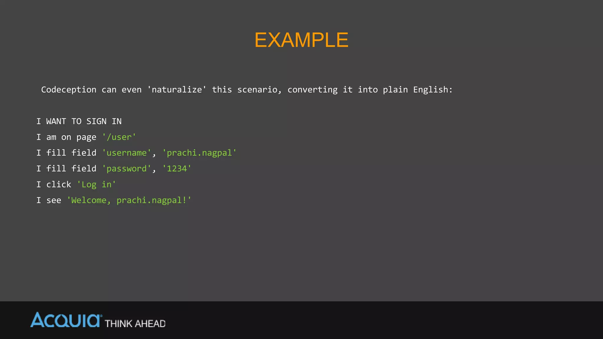 EXAMPLE
Codeception can even 'naturalize' this scenario, converting it into plain English:
I WANT TO SIGN IN
I am on page '/user'
I fill field 'username', 'prachi.nagpal'
I fill field 'password', '1234'
I click 'Log in'
I see 'Welcome, prachi.nagpal!'
 