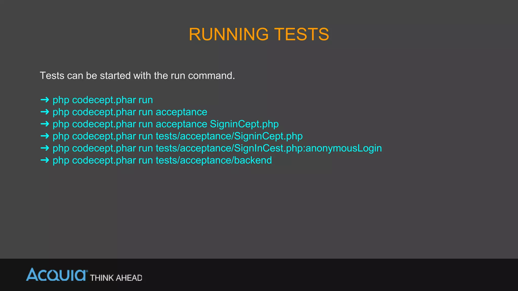 RUNNING TESTS
Tests can be started with the run command.
➜ php codecept.phar run
➜ php codecept.phar run acceptance
➜ php codecept.phar run acceptance SigninCept.php
➜ php codecept.phar run tests/acceptance/SigninCept.php
➜ php codecept.phar run tests/acceptance/SignInCest.php:anonymousLogin
➜ php codecept.phar run tests/acceptance/backend
 