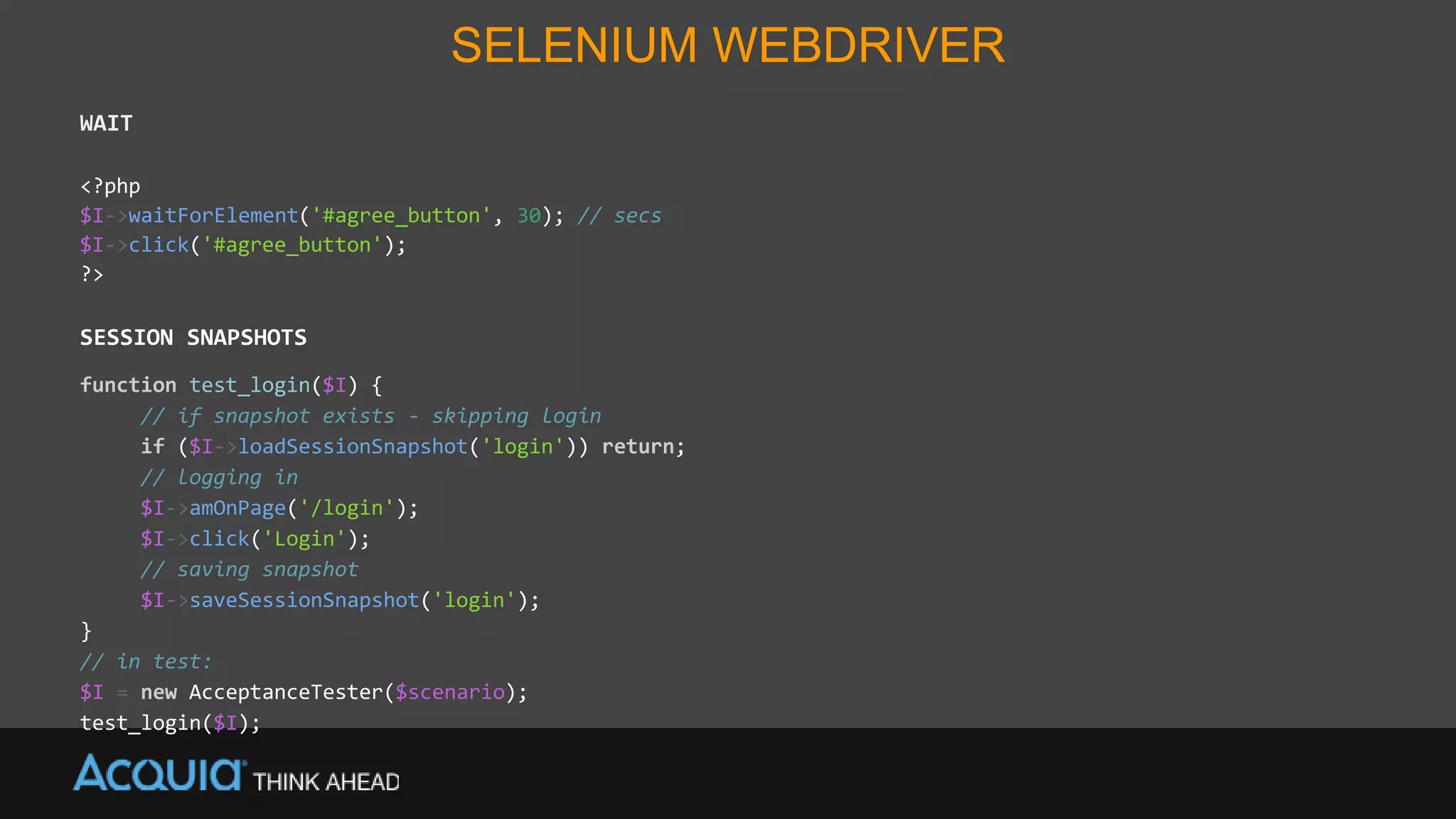 SELENIUM WEBDRIVER
WAIT
<?php
$I->waitForElement('#agree_button', 30); // secs
$I->click('#agree_button');
?>
SESSION SNAPSHOTS
function test_login($I) {
// if snapshot exists - skipping login
if ($I->loadSessionSnapshot('login')) return;
// logging in
$I->amOnPage('/login');
$I->click('Login');
// saving snapshot
$I->saveSessionSnapshot('login');
}
// in test:
$I = new AcceptanceTester($scenario);
test_login($I);
 