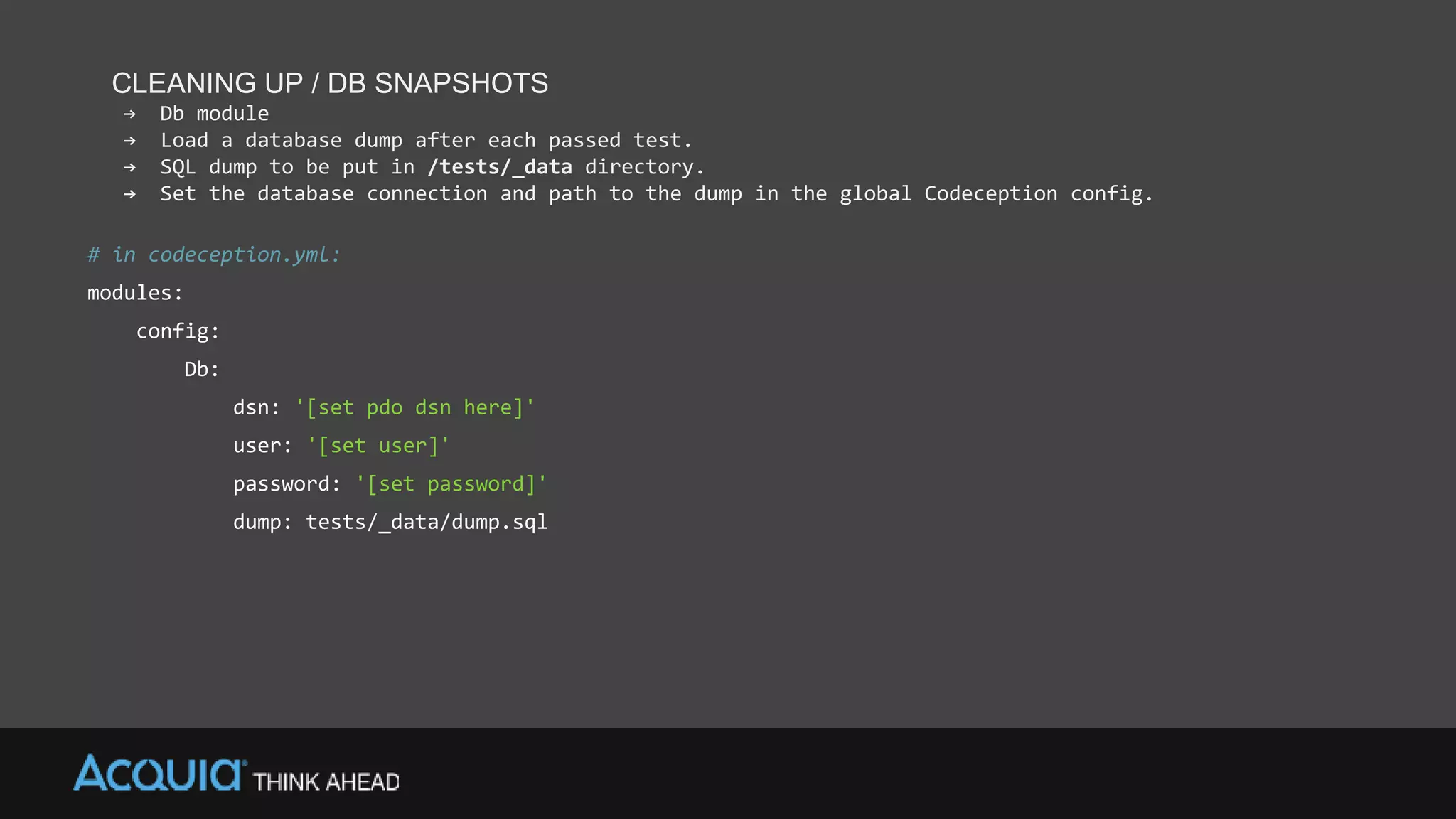 CLEANING UP / DB SNAPSHOTS
→ Db module
→ Load a database dump after each passed test.
→ SQL dump to be put in /tests/_data directory.
→ Set the database connection and path to the dump in the global Codeception config.
# in codeception.yml:
modules:
config:
Db:
dsn: '[set pdo dsn here]'
user: '[set user]'
password: '[set password]'
dump: tests/_data/dump.sql
 