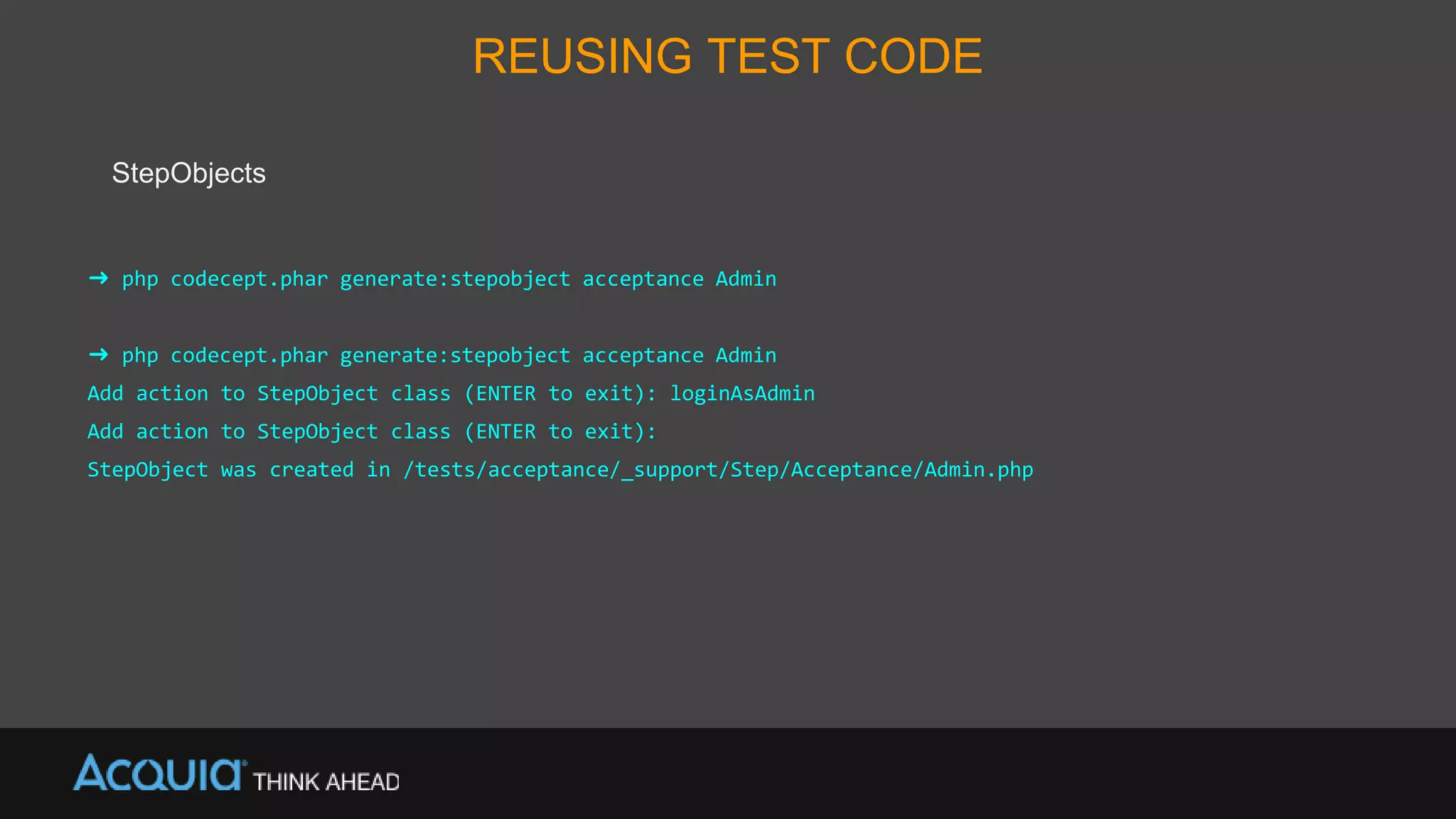 REUSING TEST CODE
StepObjects
➜ php codecept.phar generate:stepobject acceptance Admin
➜ php codecept.phar generate:stepobject acceptance Admin
Add action to StepObject class (ENTER to exit): loginAsAdmin
Add action to StepObject class (ENTER to exit):
StepObject was created in /tests/acceptance/_support/Step/Acceptance/Admin.php
 