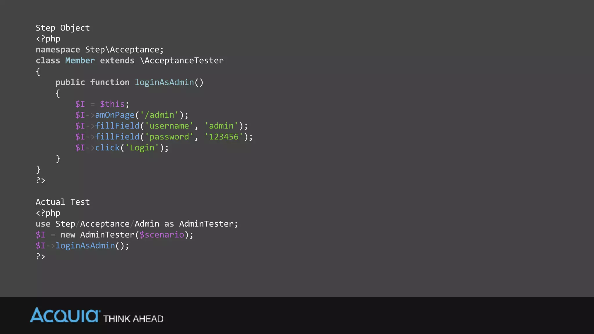 Step Object
<?php
namespace StepAcceptance;
class Member extends AcceptanceTester
{
public function loginAsAdmin()
{
$I = $this;
$I->amOnPage('/admin');
$I->fillField('username', 'admin');
$I->fillField('password', '123456');
$I->click('Login');
}
}
?>
Actual Test
<?php
use Step/Acceptance/Admin as AdminTester;
$I = new AdminTester($scenario);
$I->loginAsAdmin();
?>
 