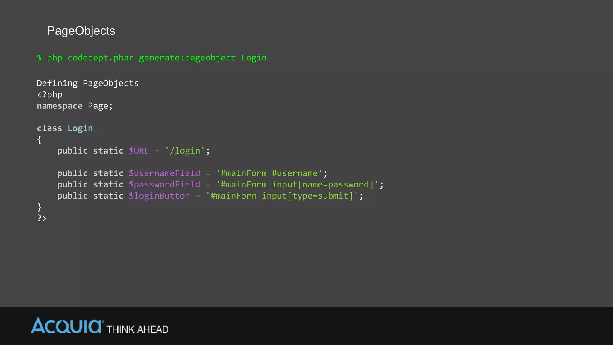 PageObjects
$ php codecept.phar generate:pageobject Login
Defining PageObjects
<?php
namespace Page;
class Login
{
public static $URL = '/login';
public static $usernameField = '#mainForm #username';
public static $passwordField = '#mainForm input[name=password]';
public static $loginButton = '#mainForm input[type=submit]';
}
?>
 