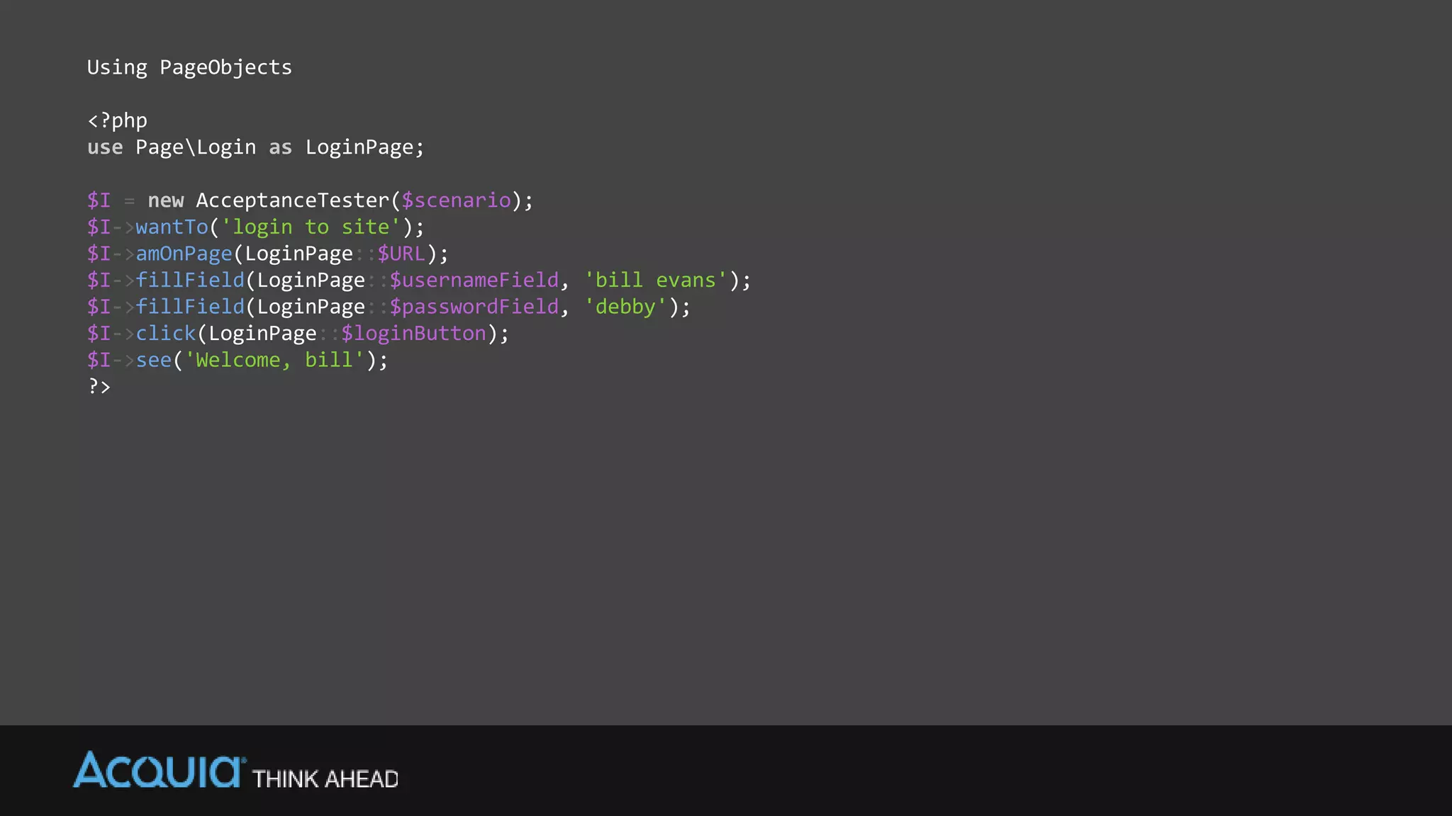 Using PageObjects
<?php
use PageLogin as LoginPage;
$I = new AcceptanceTester($scenario);
$I->wantTo('login to site');
$I->amOnPage(LoginPage::$URL);
$I->fillField(LoginPage::$usernameField, 'bill evans');
$I->fillField(LoginPage::$passwordField, 'debby');
$I->click(LoginPage::$loginButton);
$I->see('Welcome, bill');
?>
 