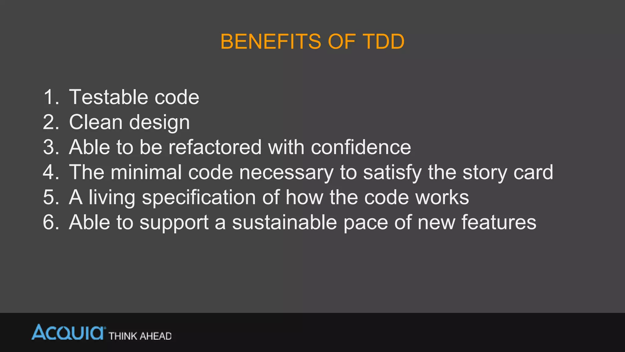 BENEFITS OF TDD
1. Testable code
2. Clean design
3. Able to be refactored with confidence
4. The minimal code necessary to satisfy the story card
5. A living specification of how the code works
6. Able to support a sustainable pace of new features
 