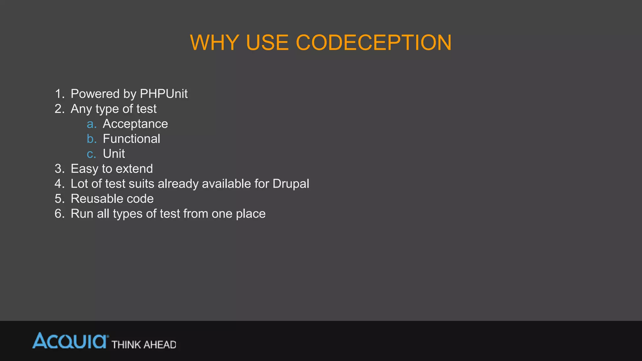 WHY USE CODECEPTION
1. Powered by PHPUnit
2. Any type of test
a. Acceptance
b. Functional
c. Unit
3. Easy to extend
4. Lot of test suits already available for Drupal
5. Reusable code
6. Run all types of test from one place
 