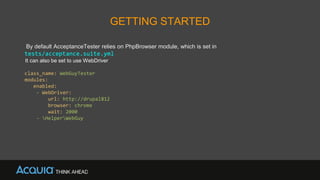GETTING STARTED
By default AcceptanceTester relies on PhpBrowser module, which is set in
tests/acceptance.suite.yml
It can also be set to use WebDriver
class_name: WebGuyTester
modules:
enabled:
- WebDriver:
url: http://drupal812
browser: chrome
wait: 2000
- HelperWebGuy
 