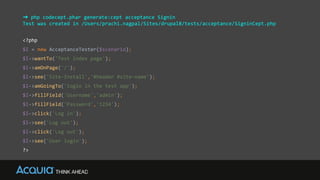 ➜ php codecept.phar generate:cept acceptance Signin
Test was created in /Users/prachi.nagpal/Sites/drupal8/tests/acceptance/SigninCept.php
<?php
$I = new AcceptanceTester($scenario);
$I->wantTo('Test index page');
$I->amOnPage('/');
$I->see('Site-Install','#header #site-name');
$I->amGoingTo('login in the test app');
$I->fillField('Username','admin');
$I->fillField('Password','1234');
$I->click('Log in');
$I->see('Log out');
$I->click('Log out');
$I->see('User login');
?>
 