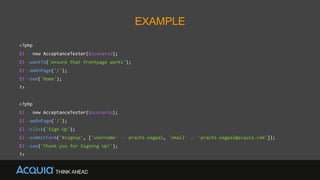 EXAMPLE
<?php
$I = new AcceptanceTester($scenario);
$I->wantTo('ensure that frontpage works');
$I->amOnPage('/');
$I->see('Home');
?>
<?php
$I = new AcceptanceTester($scenario);
$I->amOnPage('/');
$I->click('Sign Up');
$I->submitForm('#signup', ['username' => prachi.nagpal, 'email' => 'prachi.nagpal@acquia.com']);
$I->see('Thank you for Signing Up!');
?>
 