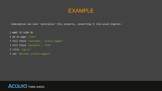 EXAMPLE
Codeception can even 'naturalize' this scenario, converting it into plain English:
I WANT TO SIGN IN
I am on page '/user'
I fill field 'username', 'prachi.nagpal'
I fill field 'password', '1234'
I click 'Log in'
I see 'Welcome, prachi.nagpal!'
 