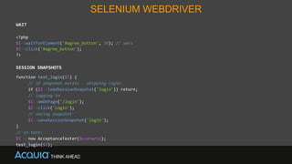 SELENIUM WEBDRIVER
WAIT
<?php
$I->waitForElement('#agree_button', 30); // secs
$I->click('#agree_button');
?>
SESSION SNAPSHOTS
function test_login($I) {
// if snapshot exists - skipping login
if ($I->loadSessionSnapshot('login')) return;
// logging in
$I->amOnPage('/login');
$I->click('Login');
// saving snapshot
$I->saveSessionSnapshot('login');
}
// in test:
$I = new AcceptanceTester($scenario);
test_login($I);
 