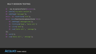 MULTI SESSION TESTING
$I = new AcceptanceTester($scenario);
$I->wantTo('try multi session');
$I->amOnPage('/messages');
$nick = $I->haveFriend('nick');
$nick->does(function(AcceptanceTester $I) {
$I->amOnPage('/messages/new');
$I->fillField('body', 'Hello all!')
$I->click('Send');
$I->see('Hello all!', '.message');
});
$I->wait(3);
$I->see('Hello all!', '.message');
 