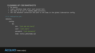 CLEANING UP / DB SNAPSHOTS
→ Db module
→ Load a database dump after each passed test.
→ SQL dump to be put in /tests/_data directory.
→ Set the database connection and path to the dump in the global Codeception config.
# in codeception.yml:
modules:
config:
Db:
dsn: '[set pdo dsn here]'
user: '[set user]'
password: '[set password]'
dump: tests/_data/dump.sql
 