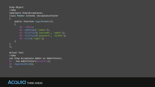 Step Object
<?php
namespace StepAcceptance;
class Member extends AcceptanceTester
{
public function loginAsAdmin()
{
$I = $this;
$I->amOnPage('/admin');
$I->fillField('username', 'admin');
$I->fillField('password', '123456');
$I->click('Login');
}
}
?>
Actual Test
<?php
use Step/Acceptance/Admin as AdminTester;
$I = new AdminTester($scenario);
$I->loginAsAdmin();
?>
 