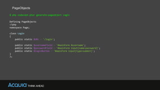 PageObjects
$ php codecept.phar generate:pageobject Login
Defining PageObjects
<?php
namespace Page;
class Login
{
public static $URL = '/login';
public static $usernameField = '#mainForm #username';
public static $passwordField = '#mainForm input[name=password]';
public static $loginButton = '#mainForm input[type=submit]';
}
?>
 