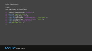 Using PageObjects
<?php
use PageLogin as LoginPage;
$I = new AcceptanceTester($scenario);
$I->wantTo('login to site');
$I->amOnPage(LoginPage::$URL);
$I->fillField(LoginPage::$usernameField, 'bill evans');
$I->fillField(LoginPage::$passwordField, 'debby');
$I->click(LoginPage::$loginButton);
$I->see('Welcome, bill');
?>
 