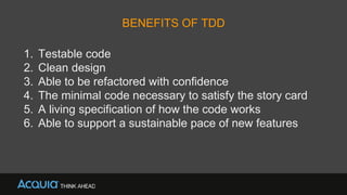 BENEFITS OF TDD
1. Testable code
2. Clean design
3. Able to be refactored with confidence
4. The minimal code necessary to satisfy the story card
5. A living specification of how the code works
6. Able to support a sustainable pace of new features
 