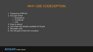 WHY USE CODECEPTION
1. Powered by PHPUnit
2. Any type of test
a. Acceptance
b. Functional
c. Unit
3. Easy to extend
4. Lot of test suits already available for Drupal
5. Reusable code
6. Run all types of test from one place
 