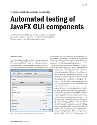 JavaFX
www.JAXenter.com | February 2015 9
by Wolfgang Weigend
As of March 2014, JavaFX has been a permanent part of
JDK 8. In future, JavaFX 8 will be used to build mission criti-
cal business applications. On the one hand, this requires a
degree of maturity of new JavaFX UI technology to be accept-
able. On the other hand, it is necessary that user interfaces of
business applications could be tested extensively for their cor-
rect application functionality. The focus is on the high data
volume that is fed to automated tests into the graphical user
interface. Please see below for an illustration of how such a
test scenario could be set up with the QF-Test tool.
During applications development, testing plays an impor-
tant role. According to the current World Quality Report, a
quarter of the IT budget is already allotted for test-
ing. The increasing complexity of the application
development also need the testing requirements to
increase. High test coverage can be achieved by test
automation. Suitable tools help facilitate the setting
up of automated tests and ensure a high integration
with the developed application. The benefit of auto-
mated UI tests is that they can cover a whole process
with one test in contrast to unit tests which cover
only an isolated unit.
By using the correct test environment it is possible
to have the bulk of tests set up by professional test-
ers, thus freeing resources for development work.
For this, the test environment should allow the test-
er to work with familiar terms and objects. Espe-
cially in GUI tests it is important that testers work
with objects they know and recognize on the GUI of
the application, even though the actual structure of
the GUI is much more complex. Even in simple Java
FX applications the GUI consists of many single el-
ements in a highly complex tree structure. Figure 1
shows a demo application for the configuration of
new cars. The GUI structure of this application be-
comes visible in a 3D view (Figure 2), three-dimen-
sionally highlighting the complexity of the nesting.
However, only a small part of the elements is rel-Figure 1: Demo application “configuration of new cars” (2dimensional)
Testing JavaFX 8 UI application functionality
Automated testing of
JavaFX GUI components
JavaFX is now celebrating one year in the Java8 club. As application
development grows more and more complex, Oracle’s Wolfgang
Weigend shows us why GUI testing is so important.
 