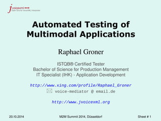 Automated Testing of 
Multimodal Applications 
Raphael Groner 
ISTQB® Certified Tester 
Bachelor of Science for Production Management 
IT Specialist (IHK) - Application Development 
http://www.xing.com/profile/Raphael_Groner 
 voice-mediator @ email.de 
http://www.jvoicexml.org 
20.10.2014 M2M Summit 2014, Düsseldorf Sheet # 1 
 