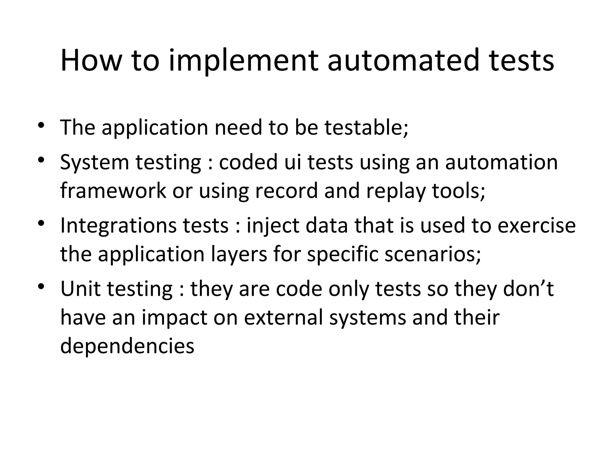 How to implement automated tests
• The application need to be testable;
• System testing : coded ui tests using an automation
framework or using record and replay tools;
• Integrations tests : inject data that is used to exercise
the application layers for specific scenarios;
• Unit testing : they are code only tests so they don’t
have an impact on external systems and their
dependencies
 