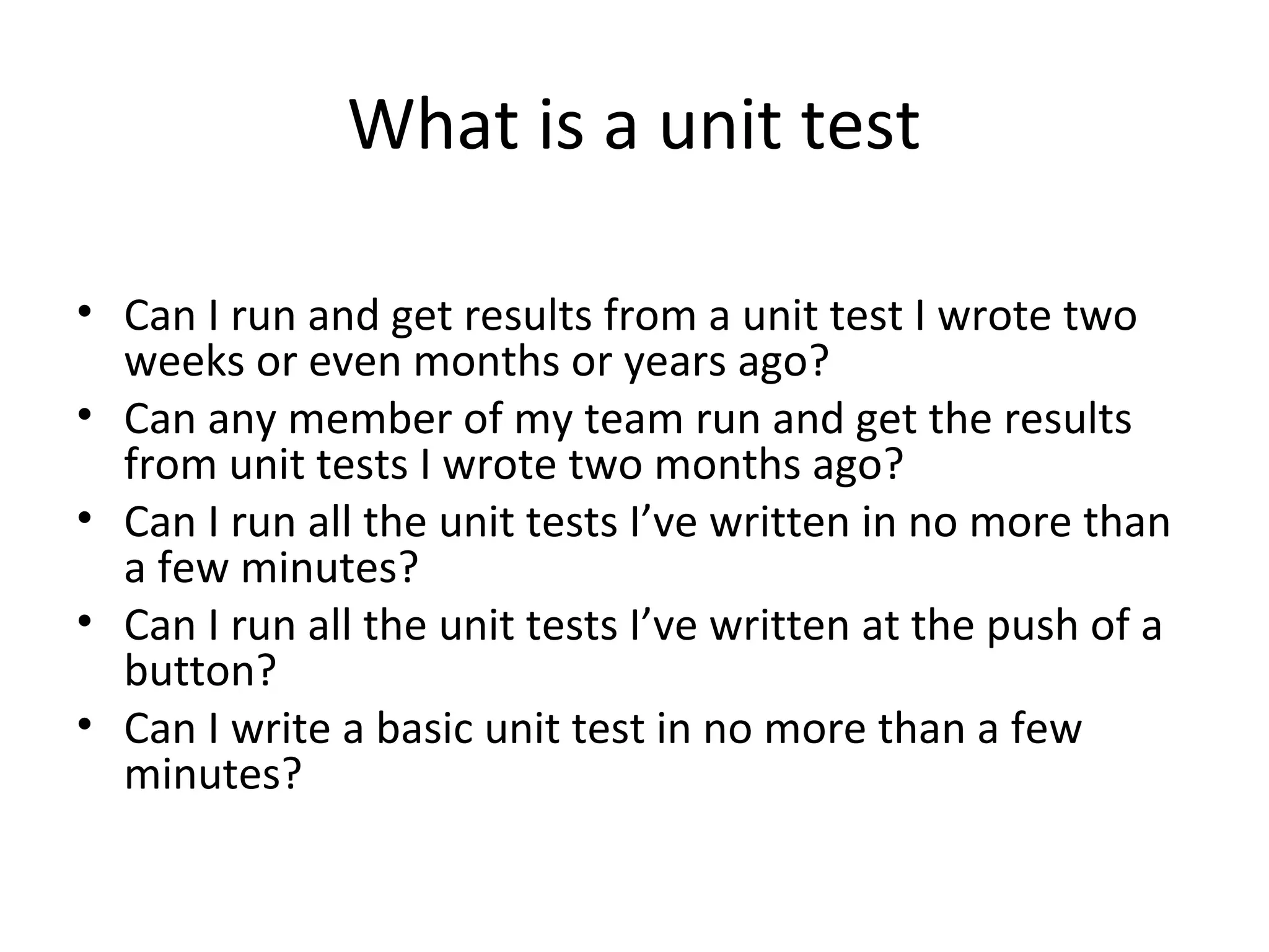 What is a unit test
• Can I run and get results from a unit test I wrote two
weeks or even months or years ago?
• Can any member of my team run and get the results
from unit tests I wrote two months ago?
• Can I run all the unit tests I’ve written in no more than
a few minutes?
• Can I run all the unit tests I’ve written at the push of a
button?
• Can I write a basic unit test in no more than a few
minutes?
 