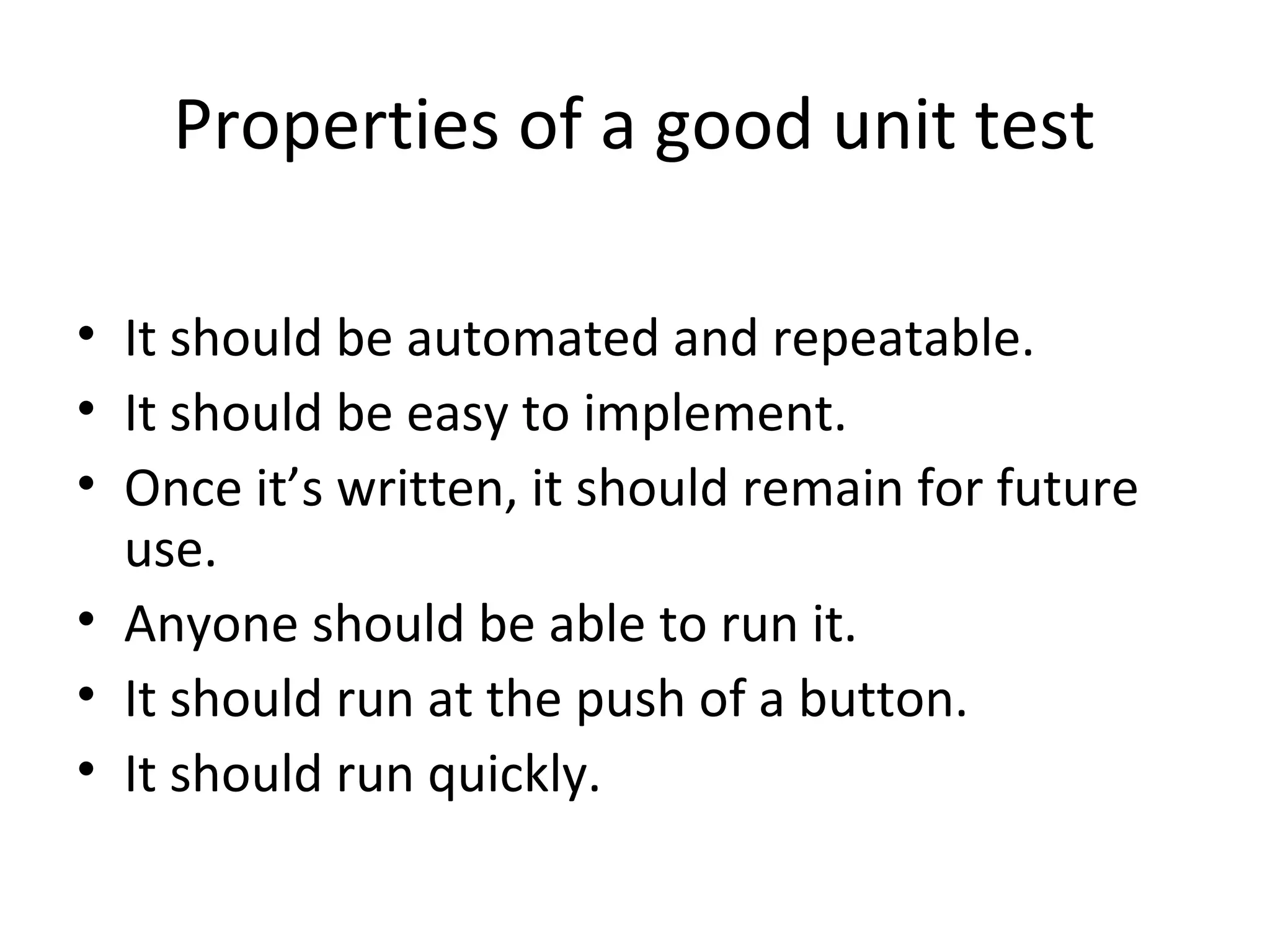 Properties of a good unit test
• It should be automated and repeatable.
• It should be easy to implement.
• Once it’s written, it should remain for future
use.
• Anyone should be able to run it.
• It should run at the push of a button.
• It should run quickly.
 