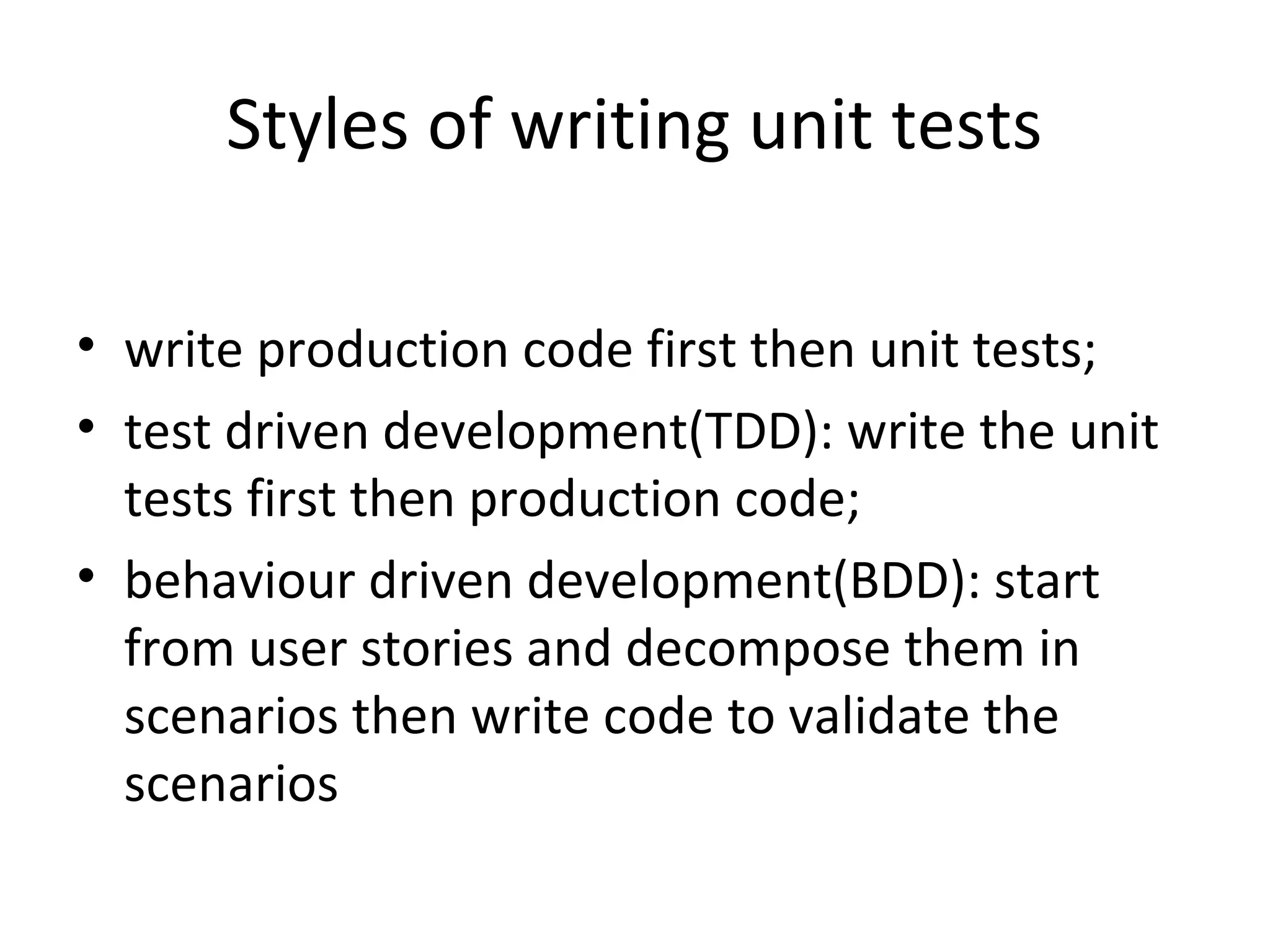 Styles of writing unit tests
• write production code first then unit tests;
• test driven development(TDD): write the unit
tests first then production code;
• behaviour driven development(BDD): start
from user stories and decompose them in
scenarios then write code to validate the
scenarios
 