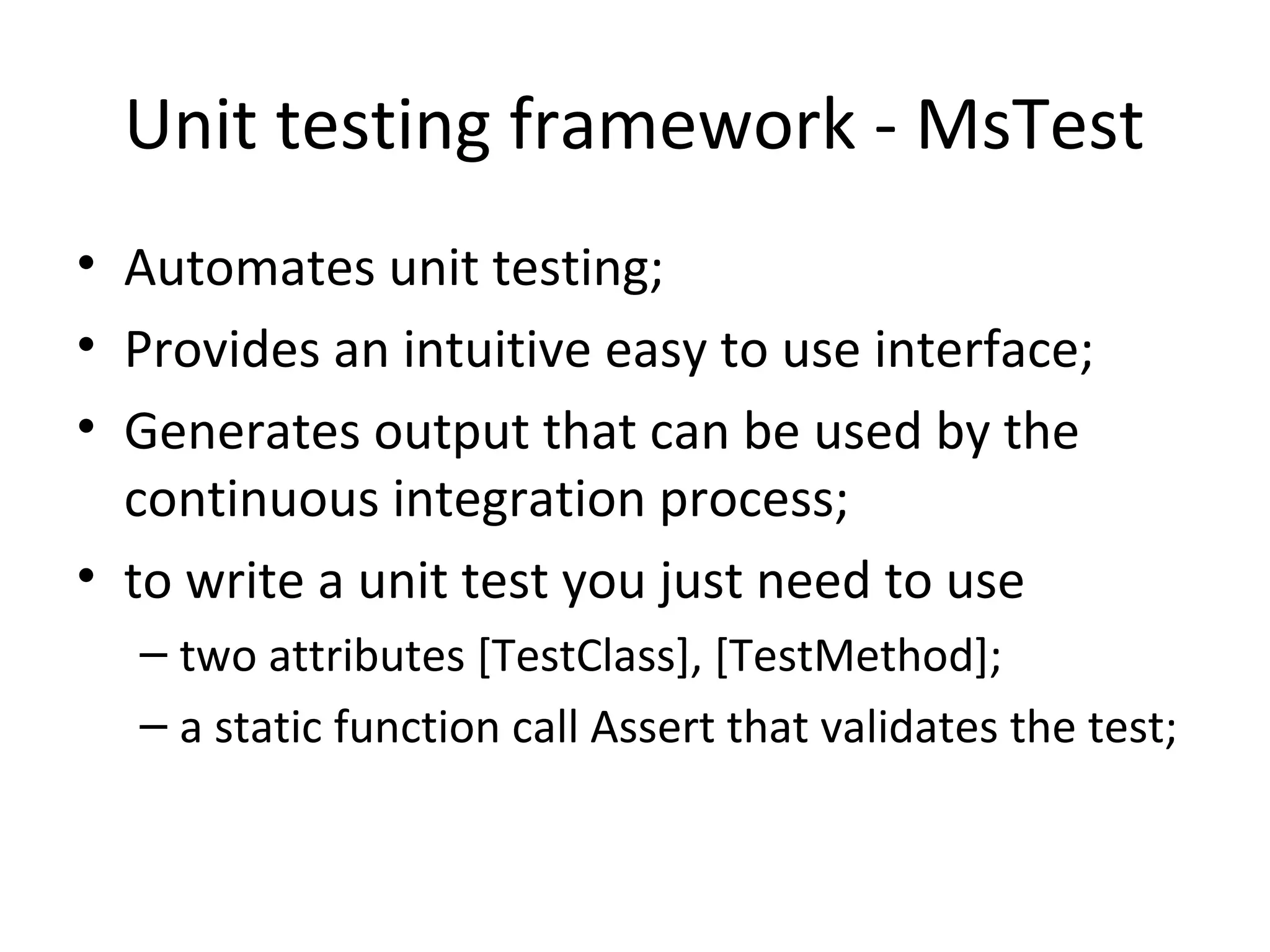 Unit testing framework - MsTest
• Automates unit testing;
• Provides an intuitive easy to use interface;
• Generates output that can be used by the
continuous integration process;
• to write a unit test you just need to use
– two attributes [TestClass], [TestMethod];
– a static function call Assert that validates the test;
 