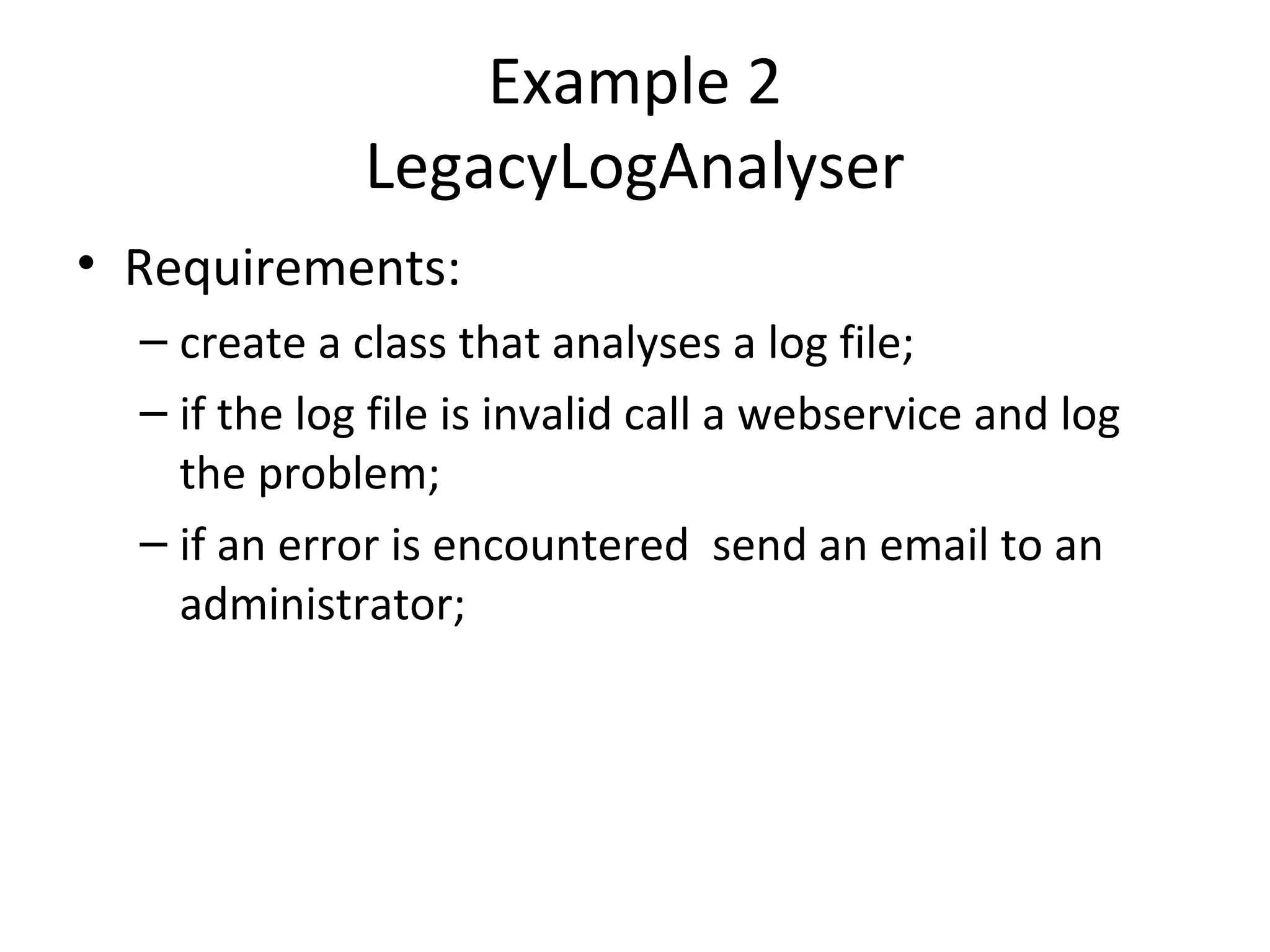 Example 2
LegacyLogAnalyser
• Requirements:
– create a class that analyses a log file;
– if the log file is invalid call a webservice and log
the problem;
– if an error is encountered send an email to an
administrator;
 