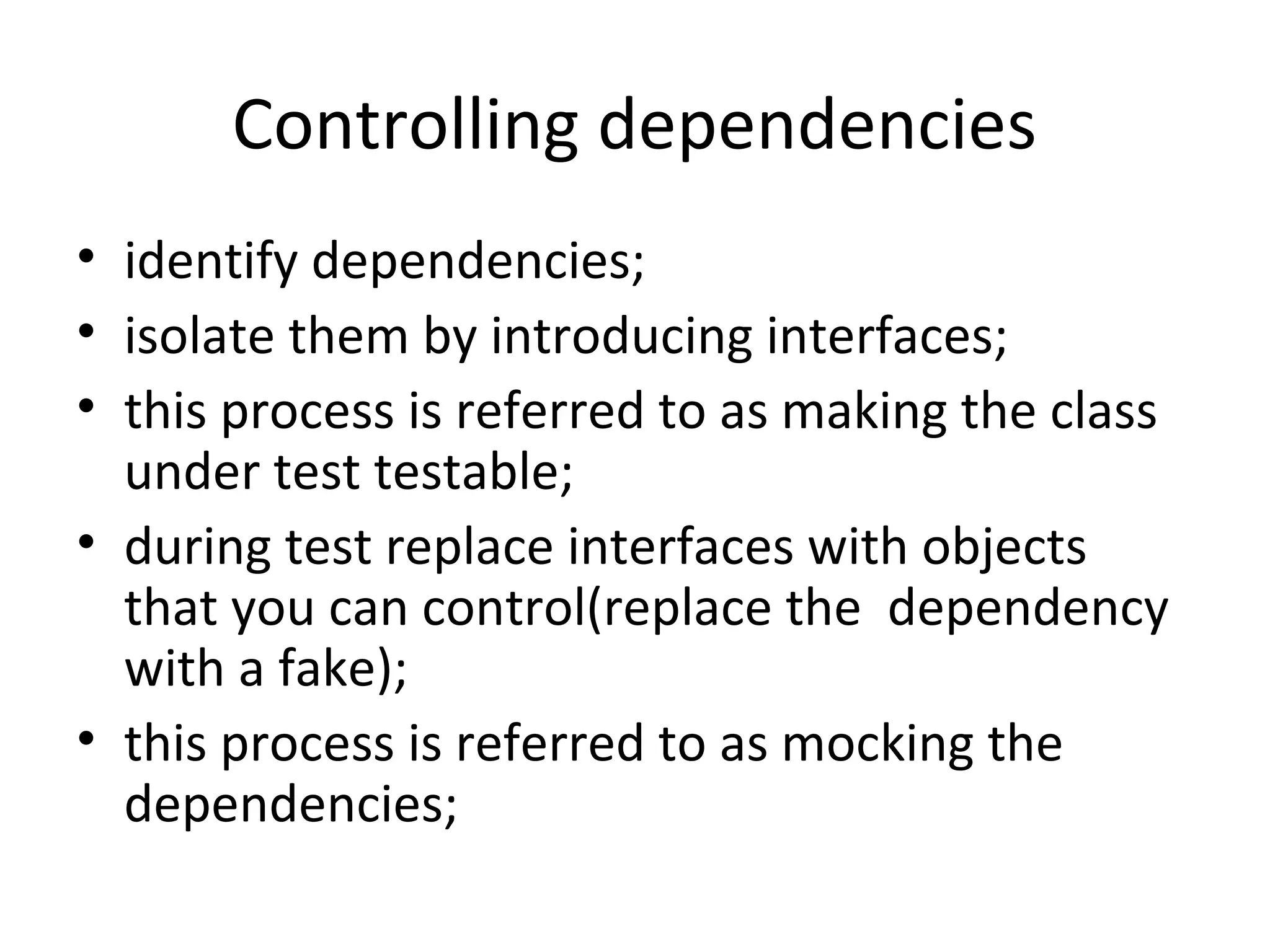 Controlling dependencies
• identify dependencies;
• isolate them by introducing interfaces;
• this process is referred to as making the class
under test testable;
• during test replace interfaces with objects
that you can control(replace the dependency
with a fake);
• this process is referred to as mocking the
dependencies;
 