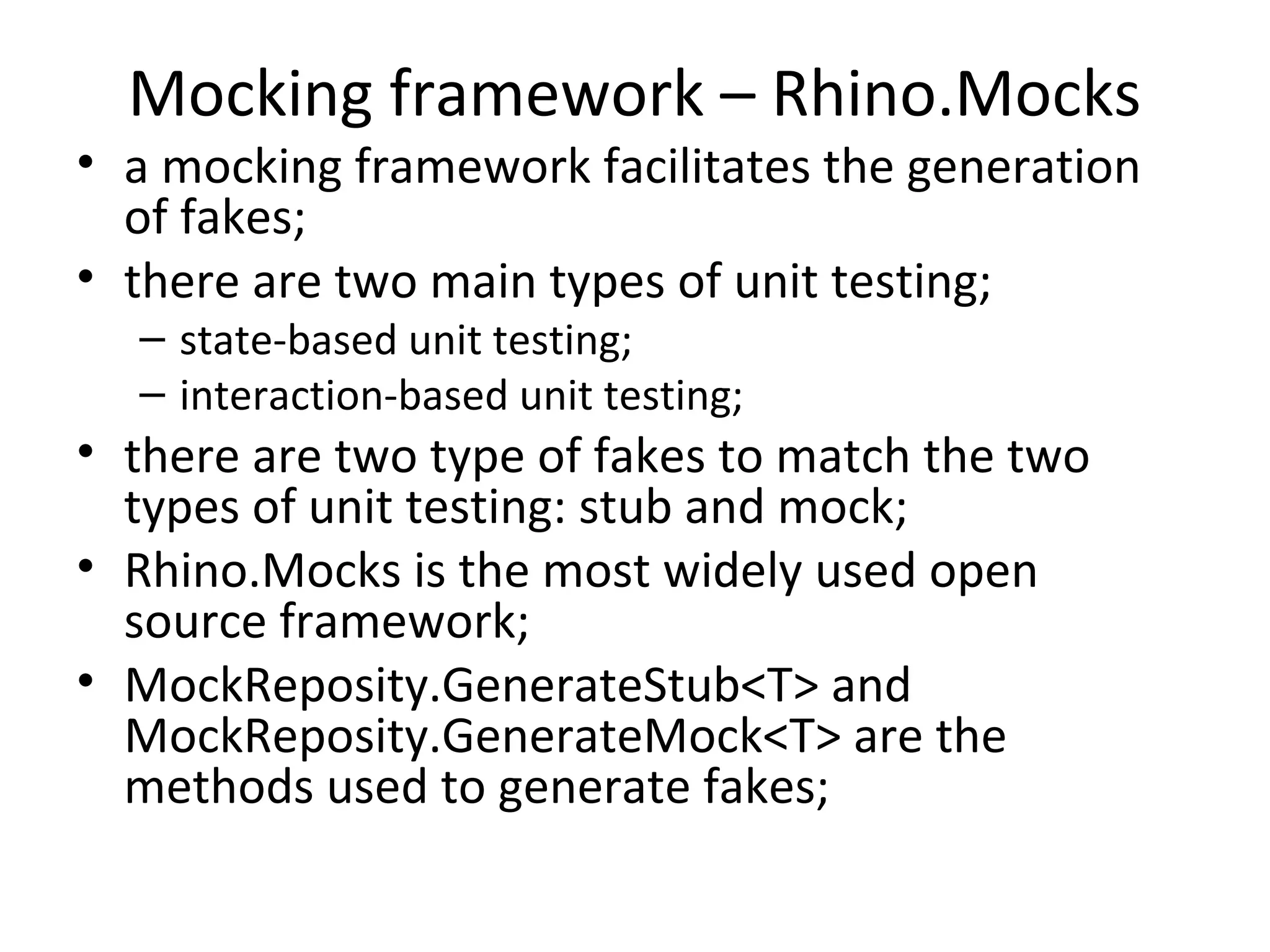 Mocking framework – Rhino.Mocks
• a mocking framework facilitates the generation
of fakes;
• there are two main types of unit testing;
– state-based unit testing;
– interaction-based unit testing;
• there are two type of fakes to match the two
types of unit testing: stub and mock;
• Rhino.Mocks is the most widely used open
source framework;
• MockReposity.GenerateStub<T> and
MockReposity.GenerateMock<T> are the
methods used to generate fakes;
 