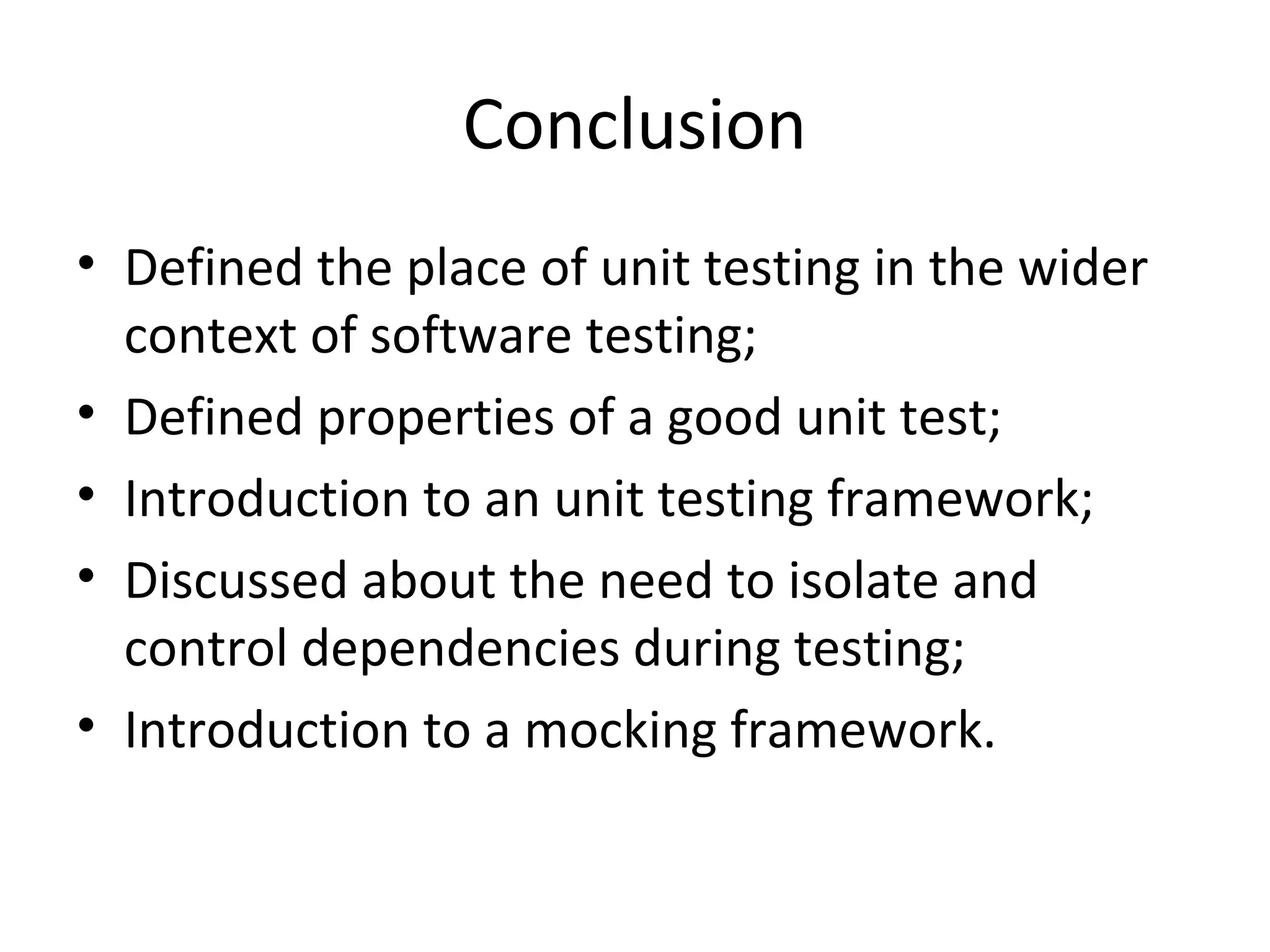 Conclusion
• Defined the place of unit testing in the wider
context of software testing;
• Defined properties of a good unit test;
• Introduction to an unit testing framework;
• Discussed about the need to isolate and
control dependencies during testing;
• Introduction to a mocking framework.
 