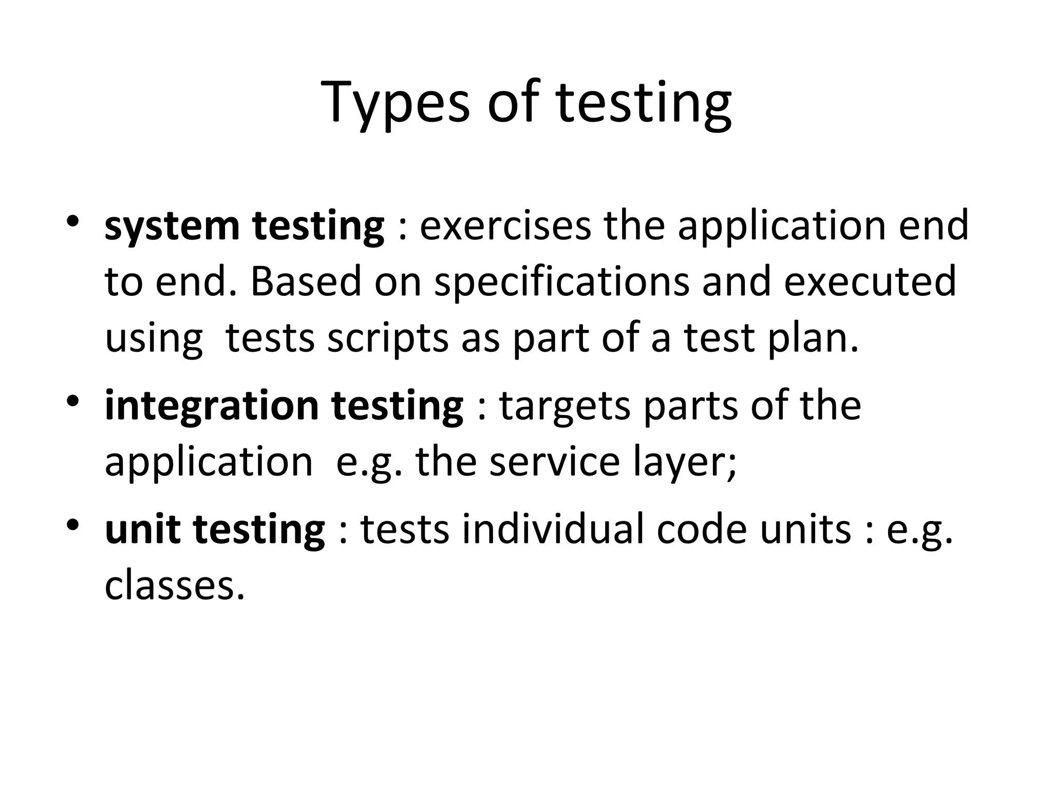 Types of testing
• system testing : exercises the application end
to end. Based on specifications and executed
using tests scripts as part of a test plan.
• integration testing : targets parts of the
application e.g. the service layer;
• unit testing : tests individual code units : e.g.
classes.
 