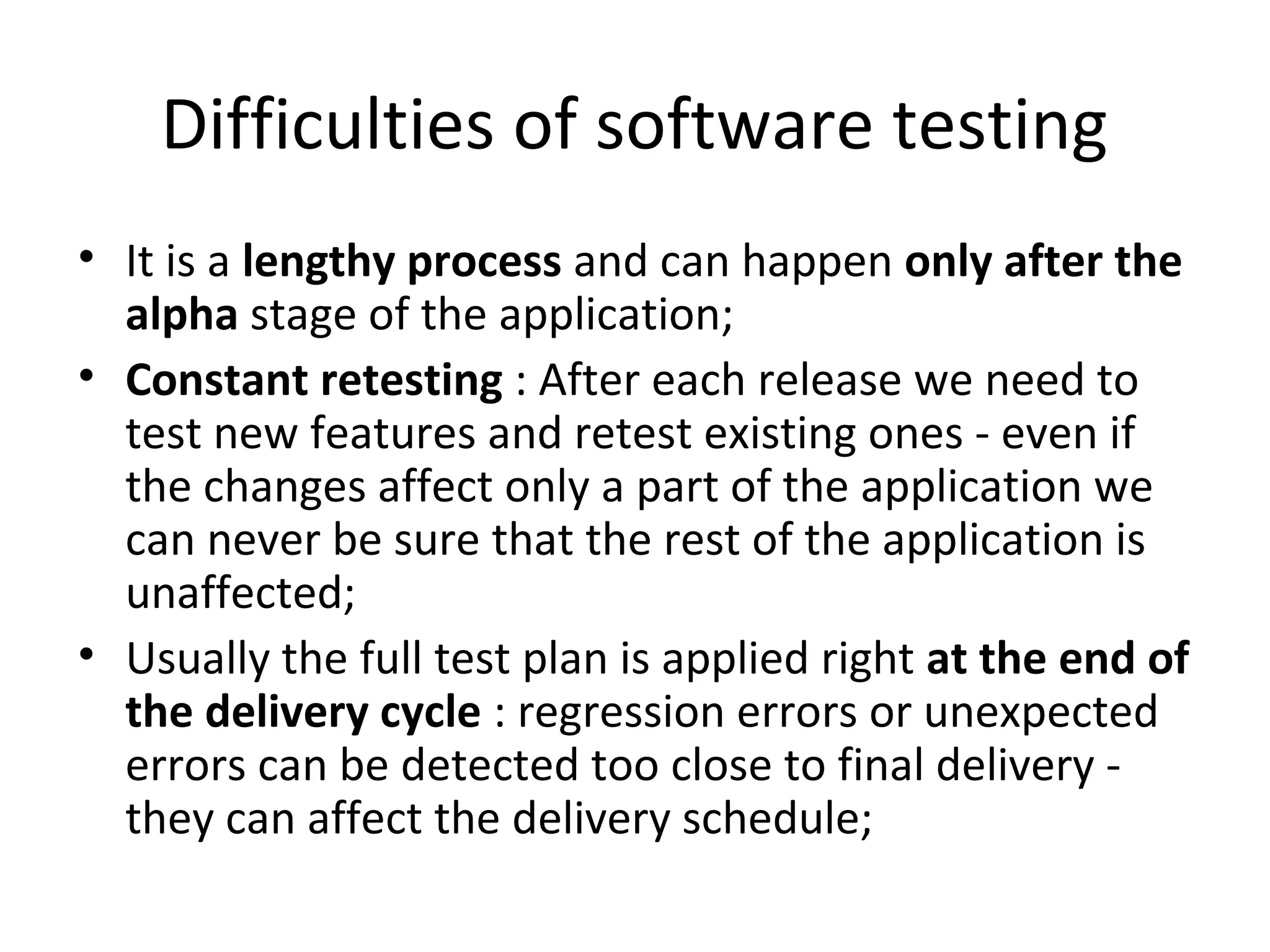 Difficulties of software testing
• It is a lengthy process and can happen only after the
alpha stage of the application;
• Constant retesting : After each release we need to
test new features and retest existing ones - even if
the changes affect only a part of the application we
can never be sure that the rest of the application is
unaffected;
• Usually the full test plan is applied right at the end of
the delivery cycle : regression errors or unexpected
errors can be detected too close to final delivery -
they can affect the delivery schedule;
 