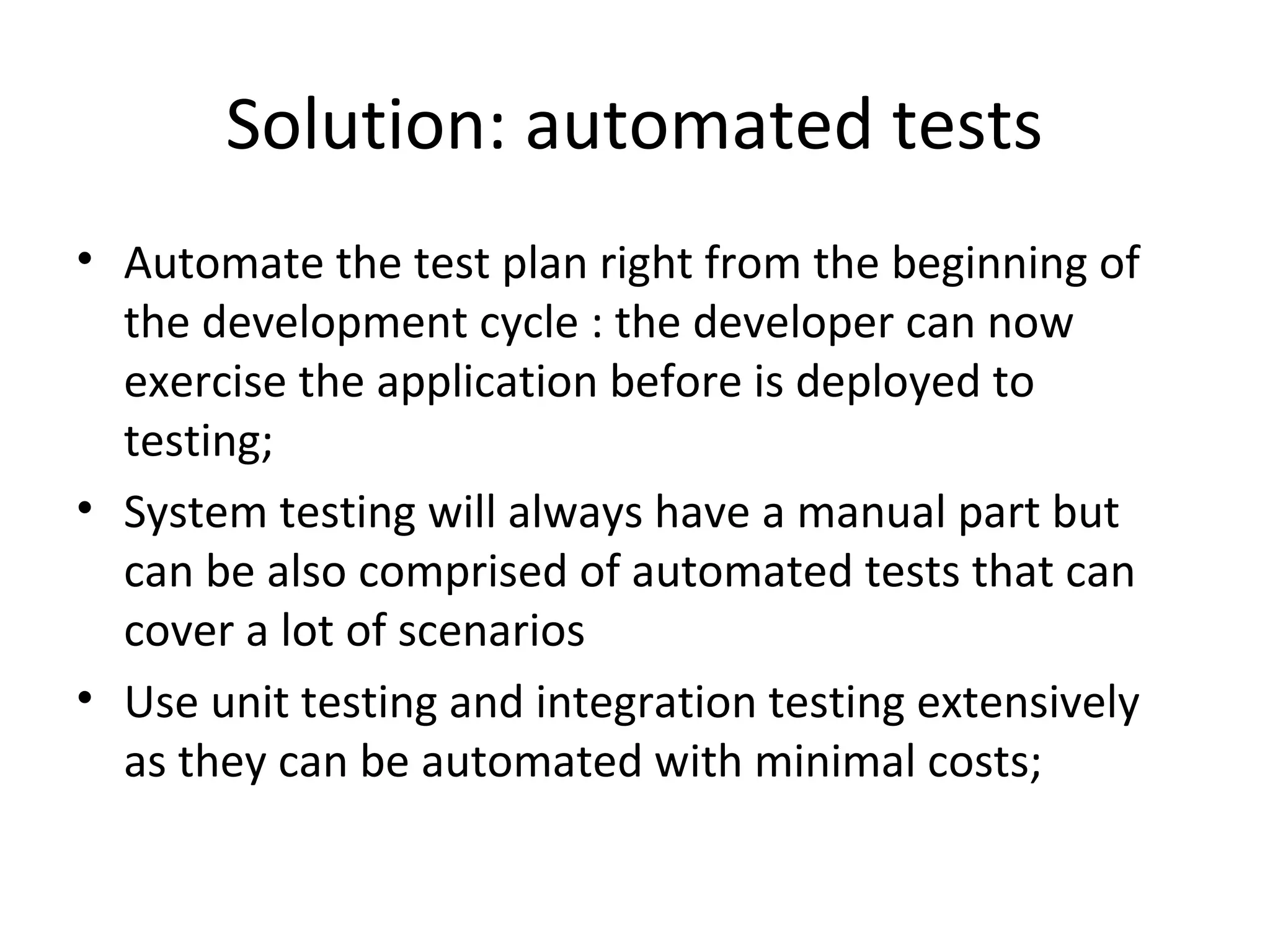 Solution: automated tests
• Automate the test plan right from the beginning of
the development cycle : the developer can now
exercise the application before is deployed to
testing;
• System testing will always have a manual part but
can be also comprised of automated tests that can
cover a lot of scenarios
• Use unit testing and integration testing extensively
as they can be automated with minimal costs;
 