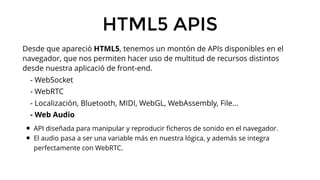 HTML5 APIS
Desde que apareció HTML5, tenemos un montón de APIs disponibles en el
navegador, que nos permiten hacer uso de ...