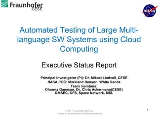 CESE




 Automated Testing of Large Multi-
language SW Systems using Cloud
           Computing

       Executive Status Report
       Principal Investigator (PI): Dr. Mikael Lindvall, CESE
           NASA POC: Markland Benson, White Sands
                          Team members:
          Dharma Ganesan, Dr. Chris Ackermann(CESE)
                GMSEC, CFS, Space Network, MSL




                         © 2011 Fraunhofer USA, Inc.            1
                 Center for Experimental Software Engineering
 