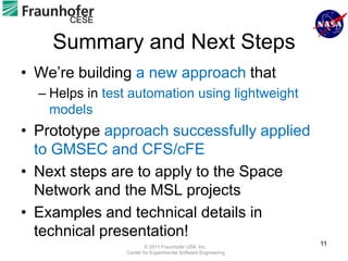 CESE

    Summary and Next Steps
• We’re building a new approach that
  – Helps in test automation using lightweight
    models
• Prototype approach successfully applied
  to GMSEC and CFS/cFE
• Next steps are to apply to the Space
  Network and the MSL projects
• Examples and technical details in
  technical presentation!
                        © 2011 Fraunhofer USA, Inc.
                                                               11
                Center for Experimental Software Engineering
 